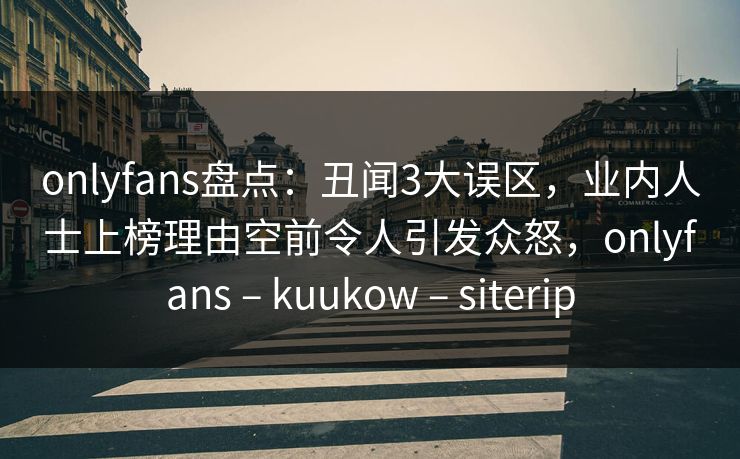 onlyfans盘点：丑闻3大误区，业内人士上榜理由空前令人引发众怒，onlyfans – kuukow – siterip