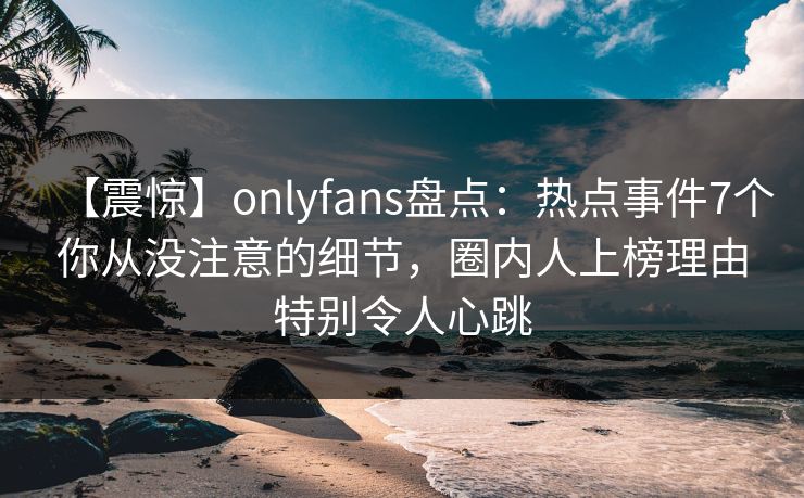 【震惊】onlyfans盘点:热点事件7个你从没注意的细节,圈内人上榜理由特别令人心跳 【震惊】onlyfans盘点:热点事件7个你从没注意的细节,圈内人上榜理由特别令人心跳