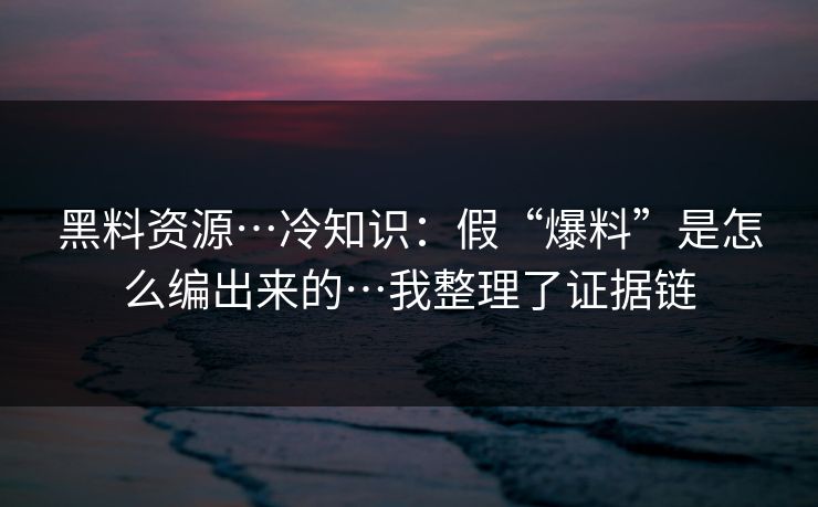 黑料资源…冷知识：假“爆料”是怎么编出来的…我整理了证据链