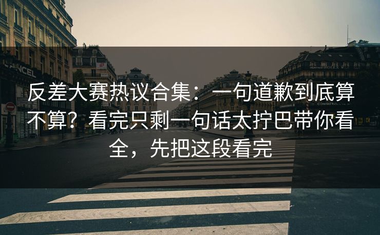反差大赛热议合集：一句道歉到底算不算？看完只剩一句话太拧巴带你看全，先把这段看完