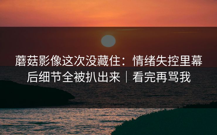 蘑菇影像这次没藏住：情绪失控里幕后细节全被扒出来｜看完再骂我