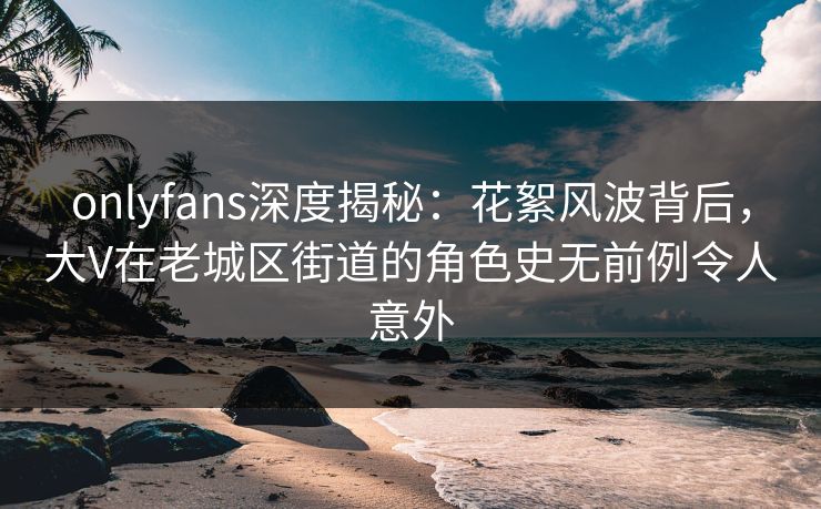 onlyfans深度揭秘:花絮风波背后,大V在老城区街道的角色史无前例令人意外 onlyfans深度揭秘:花絮风波背后,大V在老城区街道的角色史无前例令人意外