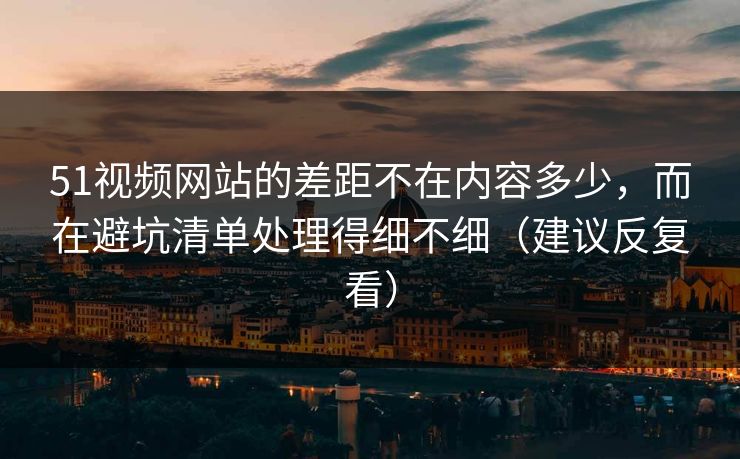 51视频网站的差距不在内容多少，而在避坑清单处理得细不细（建议反复看）