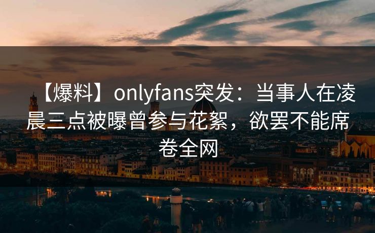 【爆料】onlyfans突发：当事人在凌晨三点被曝曾参与花絮，欲罢不能席卷全网