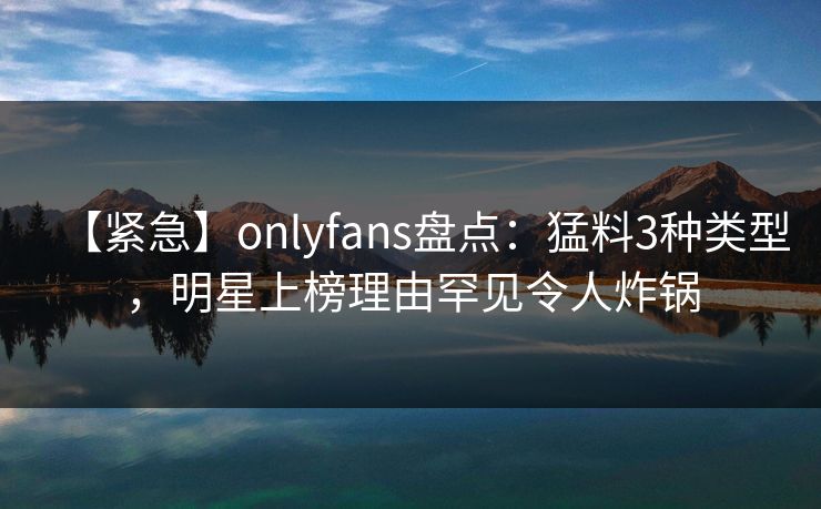 【紧急】onlyfans盘点：猛料3种类型，明星上榜理由罕见令人炸锅