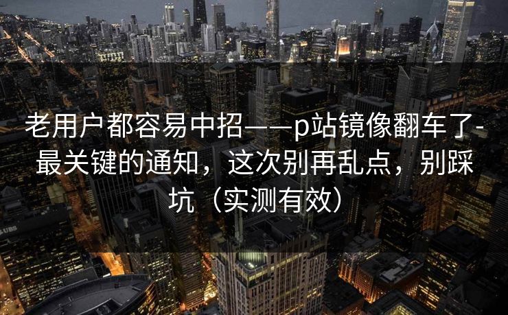 老用户都容易中招——p站镜像翻车了-最关键的通知，这次别再乱点，别踩坑（实测有效）