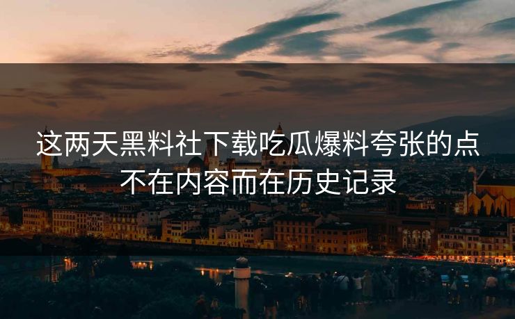 这两天黑料社下载吃瓜爆料夸张的点不在内容而在历史记录